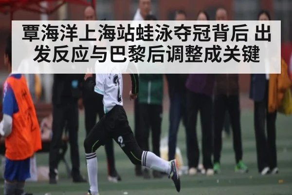 覃海洋上海站蛙泳夺冠背后 出发反应与巴黎后调整成关键 - c7